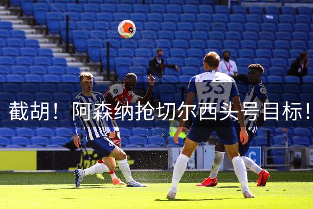 截胡！阿森纳抢切尔西头号目标！4700 万悍将引发英超群雄混战